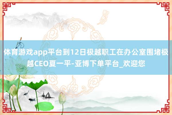 体育游戏app平台到12日极越职工在办公室围堵极越CEO夏一平-亚博下单平台_欢迎您