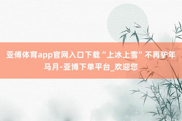 亚傅体育app官网入口下载“上冰上雪”不再驴年马月-亚博下单平台_欢迎您