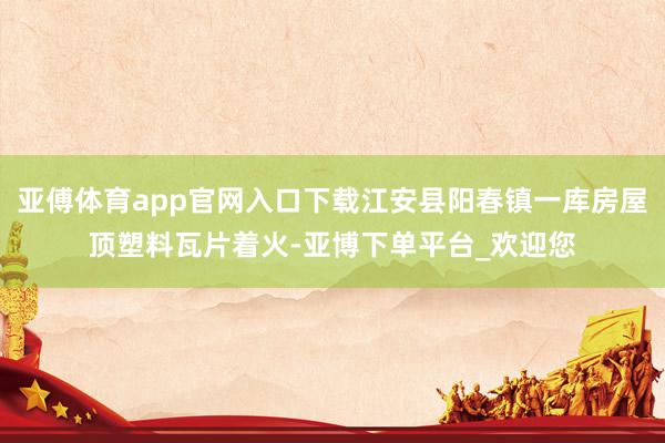 亚傅体育app官网入口下载江安县阳春镇一库房屋顶塑料瓦片着火-亚博下单平台_欢迎您