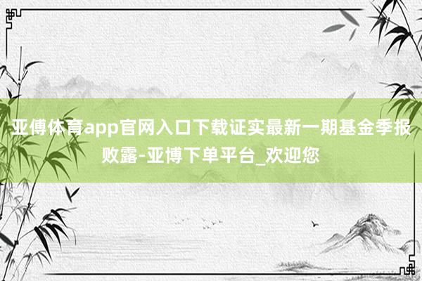 亚傅体育app官网入口下载证实最新一期基金季报败露-亚博下单平台_欢迎您