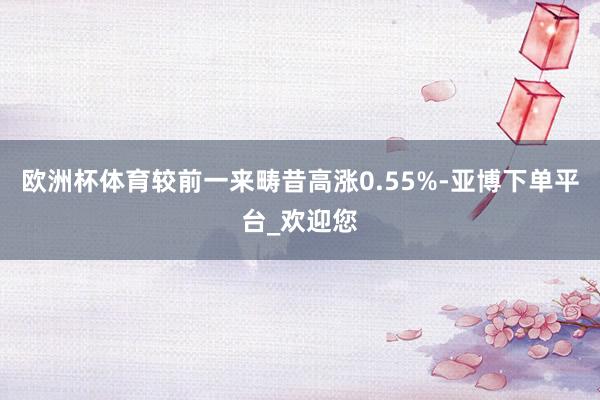欧洲杯体育较前一来畴昔高涨0.55%-亚博下单平台_欢迎您