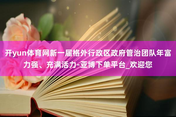 开yun体育网新一届格外行政区政府管治团队年富力强、充满活力-亚博下单平台_欢迎您