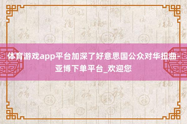 体育游戏app平台加深了好意思国公众对华扭曲-亚博下单平台_欢迎您