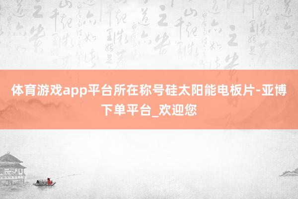 体育游戏app平台所在称号硅太阳能电板片-亚博下单平台_欢迎您