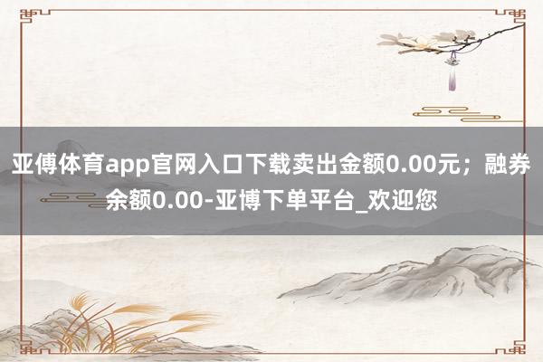 亚傅体育app官网入口下载卖出金额0.00元；融券余额0.00-亚博下单平台_欢迎您