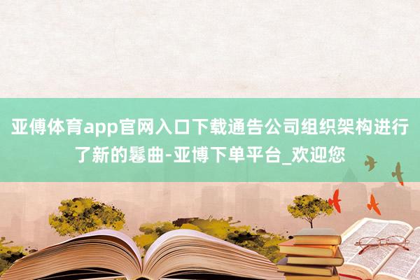 亚傅体育app官网入口下载通告公司组织架构进行了新的鬈曲-亚博下单平台_欢迎您
