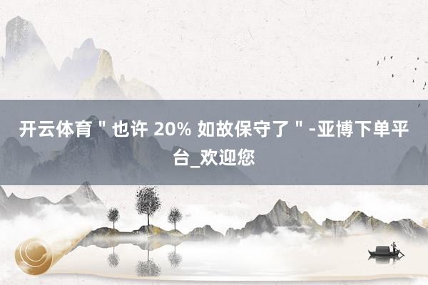 开云体育＂也许 20% 如故保守了＂-亚博下单平台_欢迎您