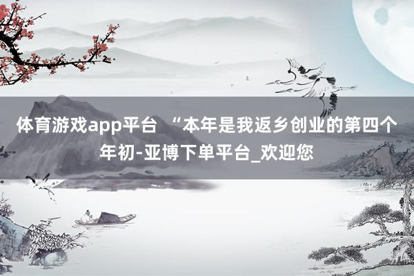 体育游戏app平台  “本年是我返乡创业的第四个年初-亚博下单平台_欢迎您