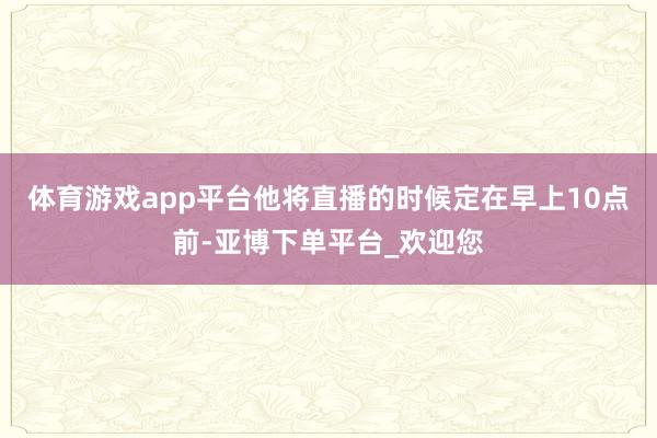 体育游戏app平台他将直播的时候定在早上10点前-亚博下单平台_欢迎您