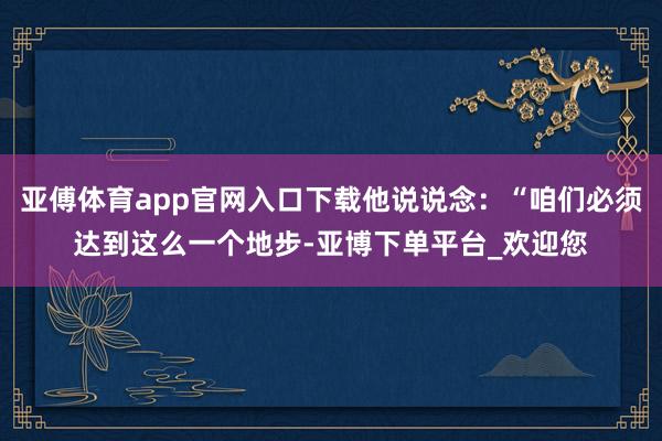亚傅体育app官网入口下载他说说念：“咱们必须达到这么一个地步-亚博下单平台_欢迎您