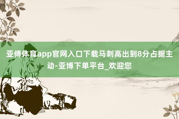 亚傅体育app官网入口下载马刺高出到8分占据主动-亚博下单平台_欢迎您