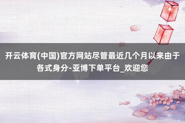 开云体育(中国)官方网站尽管最近几个月以来由于各式身分-亚博下单平台_欢迎您