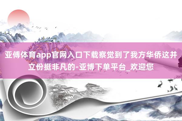 亚傅体育app官网入口下载察觉到了我方华侨这并立份挺非凡的-亚博下单平台_欢迎您