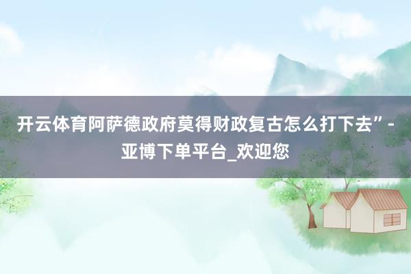 开云体育阿萨德政府莫得财政复古怎么打下去”-亚博下单平台_欢迎您