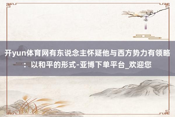 开yun体育网有东说念主怀疑他与西方势力有领略：以和平的形式-亚博下单平台_欢迎您