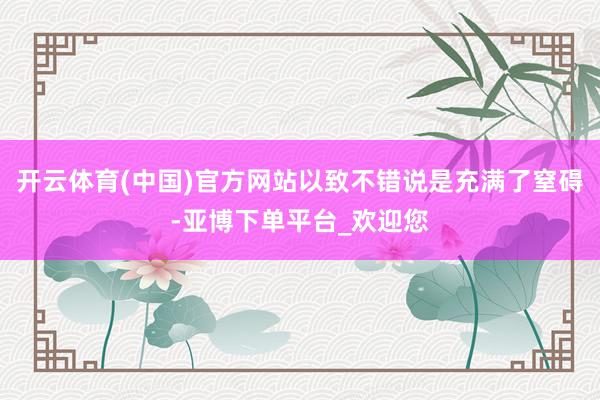 开云体育(中国)官方网站以致不错说是充满了窒碍-亚博下单平台_欢迎您