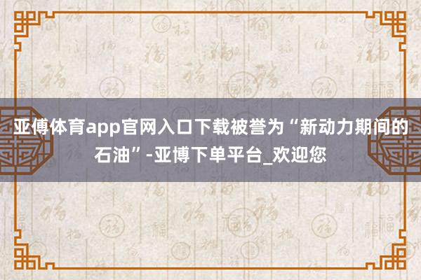 亚傅体育app官网入口下载被誉为“新动力期间的石油”-亚博下单平台_欢迎您
