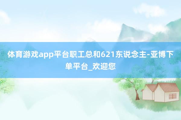 体育游戏app平台职工总和621东说念主-亚博下单平台_欢迎您