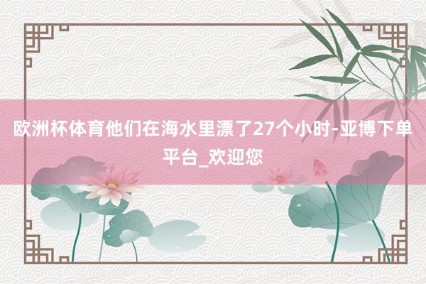 欧洲杯体育他们在海水里漂了27个小时-亚博下单平台_欢迎您