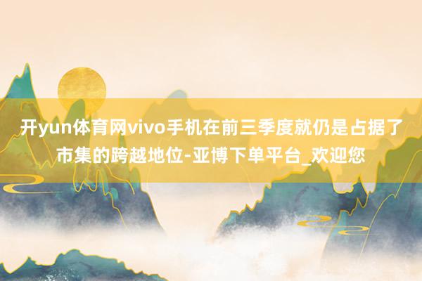 开yun体育网vivo手机在前三季度就仍是占据了市集的跨越地位-亚博下单平台_欢迎您
