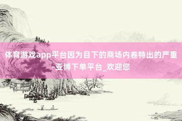 体育游戏app平台因为目下的商场内卷特出的严重-亚博下单平台_欢迎您