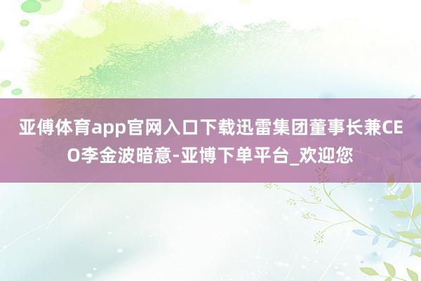 亚傅体育app官网入口下载迅雷集团董事长兼CEO李金波暗意-亚博下单平台_欢迎您