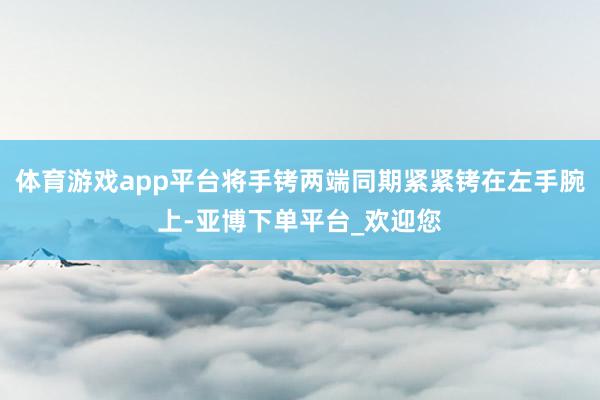 体育游戏app平台将手铐两端同期紧紧铐在左手腕上-亚博下单平台_欢迎您