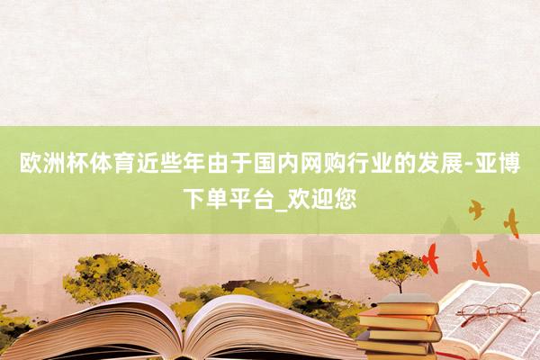 欧洲杯体育近些年由于国内网购行业的发展-亚博下单平台_欢迎您