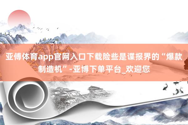 亚傅体育app官网入口下载险些是谍报界的“爆款制造机”-亚博下单平台_欢迎您