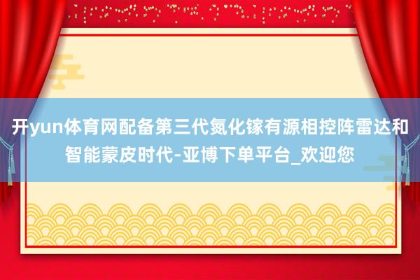 开yun体育网配备第三代氮化镓有源相控阵雷达和智能蒙皮时代-亚博下单平台_欢迎您