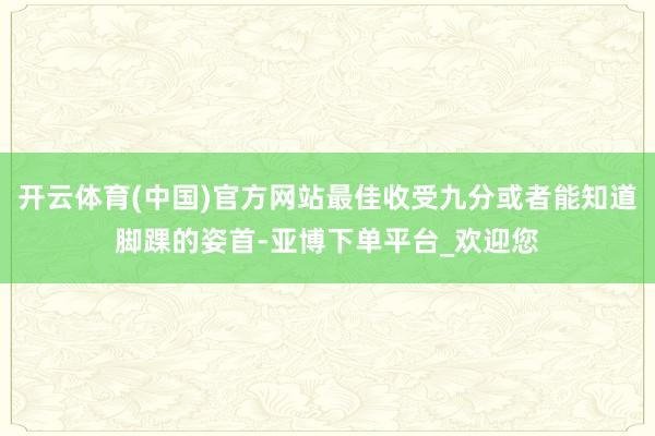 开云体育(中国)官方网站最佳收受九分或者能知道脚踝的姿首-亚博下单平台_欢迎您