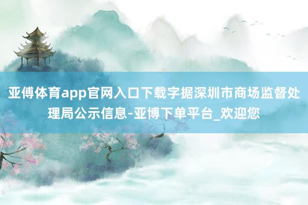 亚傅体育app官网入口下载字据深圳市商场监督处理局公示信息-亚博下单平台_欢迎您