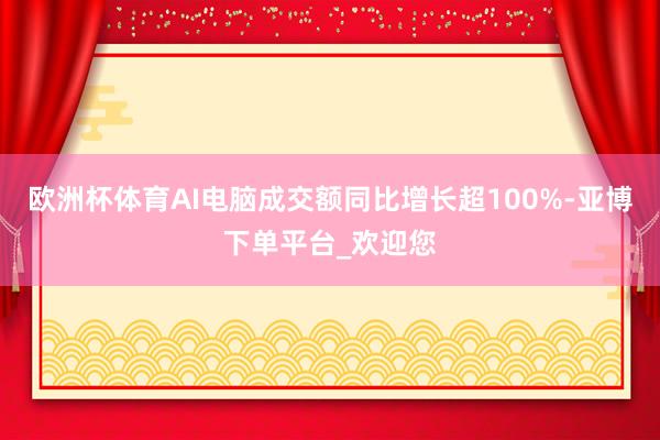 欧洲杯体育AI电脑成交额同比增长超100%-亚博下单平台_欢迎您