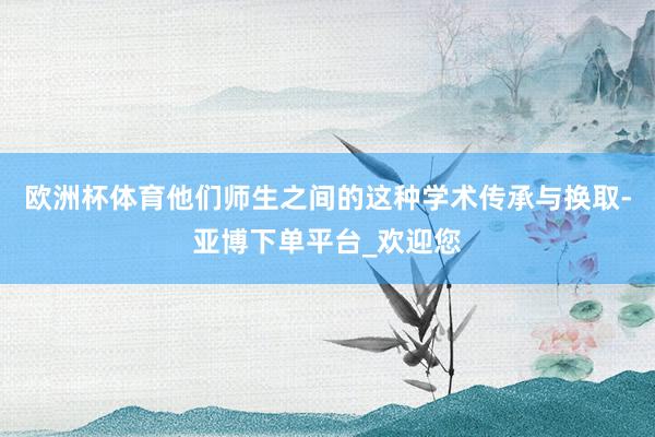 欧洲杯体育他们师生之间的这种学术传承与换取-亚博下单平台_欢迎您