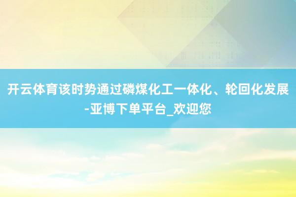 开云体育该时势通过磷煤化工一体化、轮回化发展-亚博下单平台_欢迎您