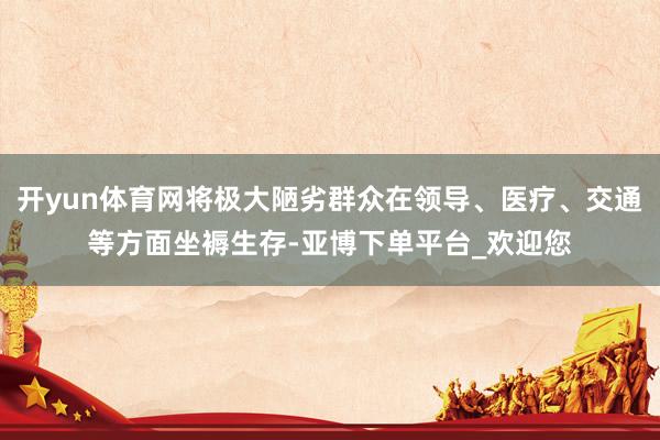 开yun体育网将极大陋劣群众在领导、医疗、交通等方面坐褥生存-亚博下单平台_欢迎您