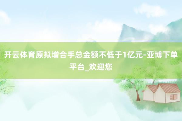开云体育原拟增合手总金额不低于1亿元-亚博下单平台_欢迎您