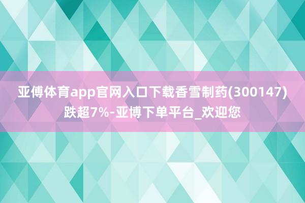 亚傅体育app官网入口下载香雪制药(300147)跌超7%-亚博下单平台_欢迎您