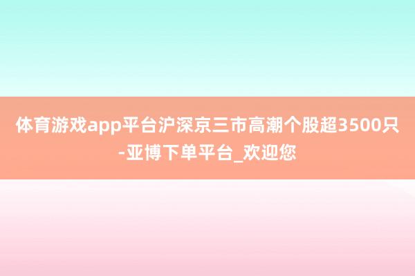 体育游戏app平台沪深京三市高潮个股超3500只-亚博下单平台_欢迎您