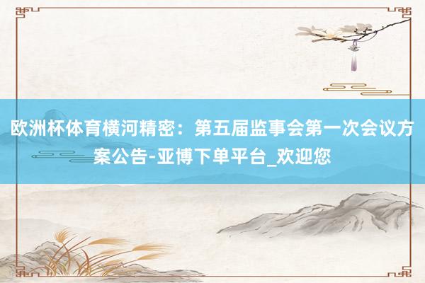 欧洲杯体育横河精密：第五届监事会第一次会议方案公告-亚博下单平台_欢迎您