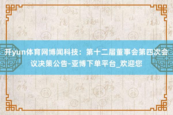 开yun体育网博闻科技：第十二届董事会第四次会议决策公告-亚博下单平台_欢迎您