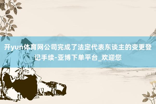 开yun体育网公司完成了法定代表东谈主的变更登记手续-亚博下单平台_欢迎您