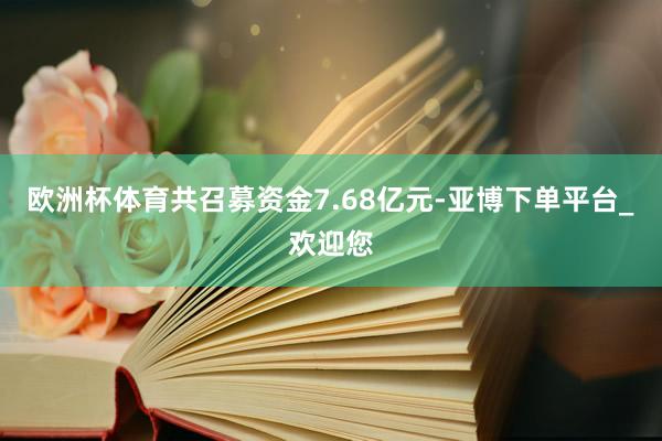 欧洲杯体育共召募资金7.68亿元-亚博下单平台_欢迎您