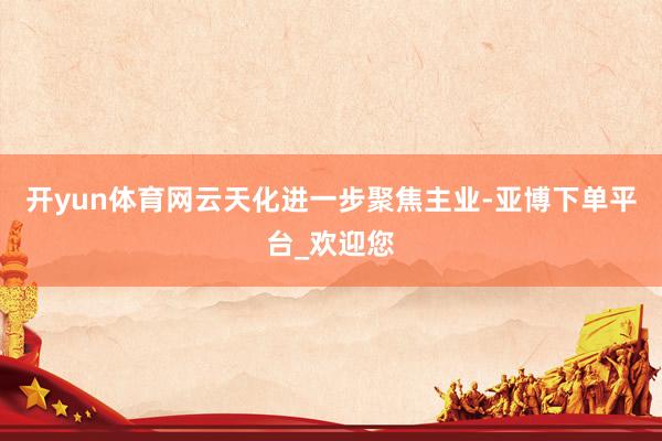 开yun体育网云天化进一步聚焦主业-亚博下单平台_欢迎您