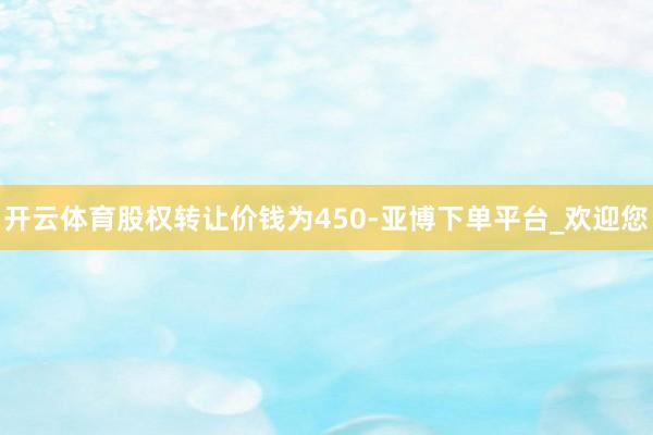 开云体育股权转让价钱为450-亚博下单平台_欢迎您