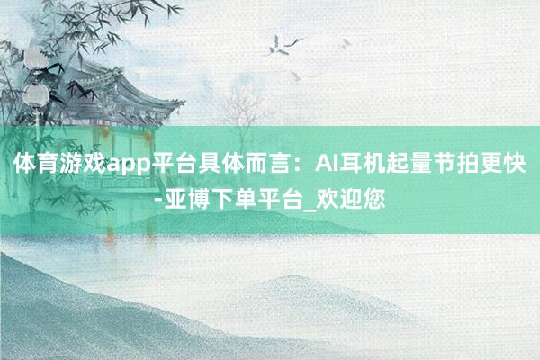 体育游戏app平台具体而言：AI耳机起量节拍更快-亚博下单平台_欢迎您