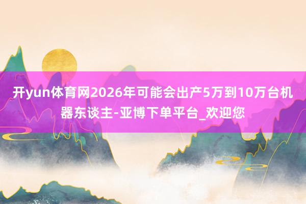开yun体育网2026年可能会出产5万到10万台机器东谈主-亚博下单平台_欢迎您