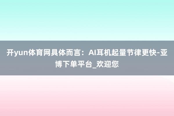 开yun体育网具体而言：AI耳机起量节律更快-亚博下单平台_欢迎您