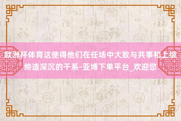 欧洲杯体育这使得他们在任场中大致与共事和上级缔造深沉的干系-亚博下单平台_欢迎您