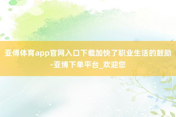 亚傅体育app官网入口下载加快了职业生活的鼓励-亚博下单平台_欢迎您